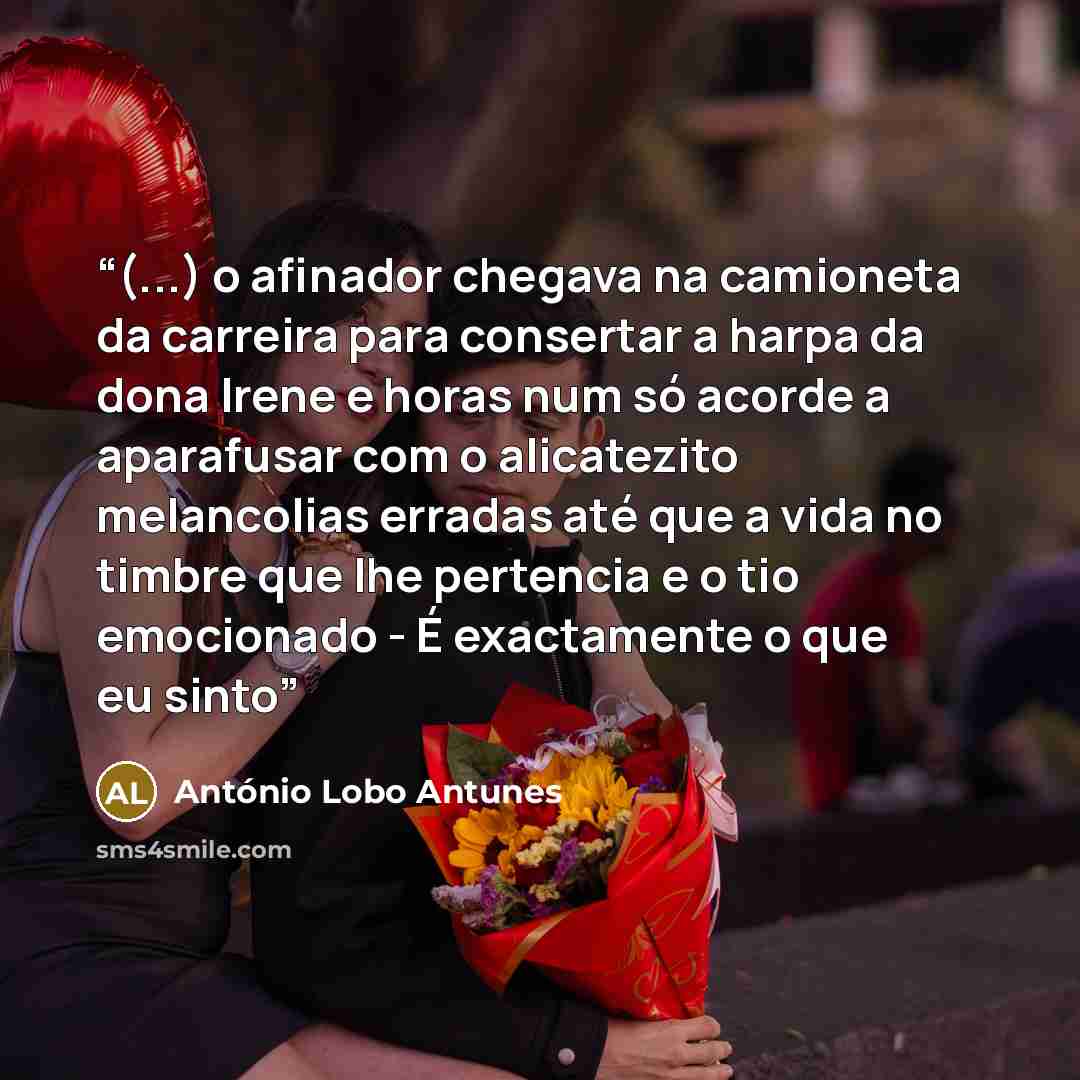 “(...) o afinador chegava na camioneta da carreira para consertar a harpa da dona Irene e horas num só acorde a aparafusar com o alicatezito melancolias erradas até que a vida no timbre que lhe pertencia e o tio emocionado - É exactamente o que eu sinto” quote by António Lobo Antunes