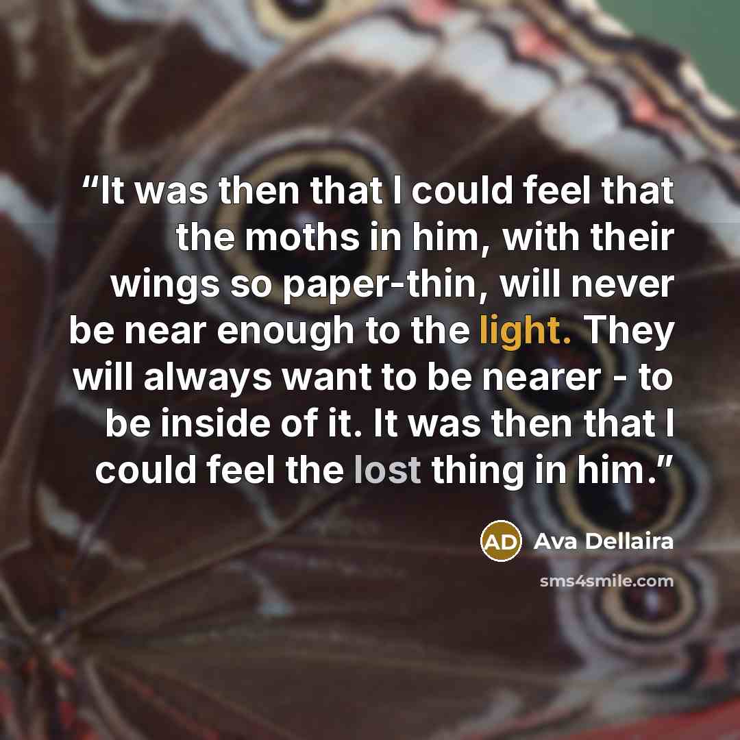 “It was then that I could feel that the moths in him, with their wings so paper-thin, will never be near enough to the light. They will always want to be nearer - to be inside of it. It was then that I could feel the lost thing in him.” quote by Ava Dellaira