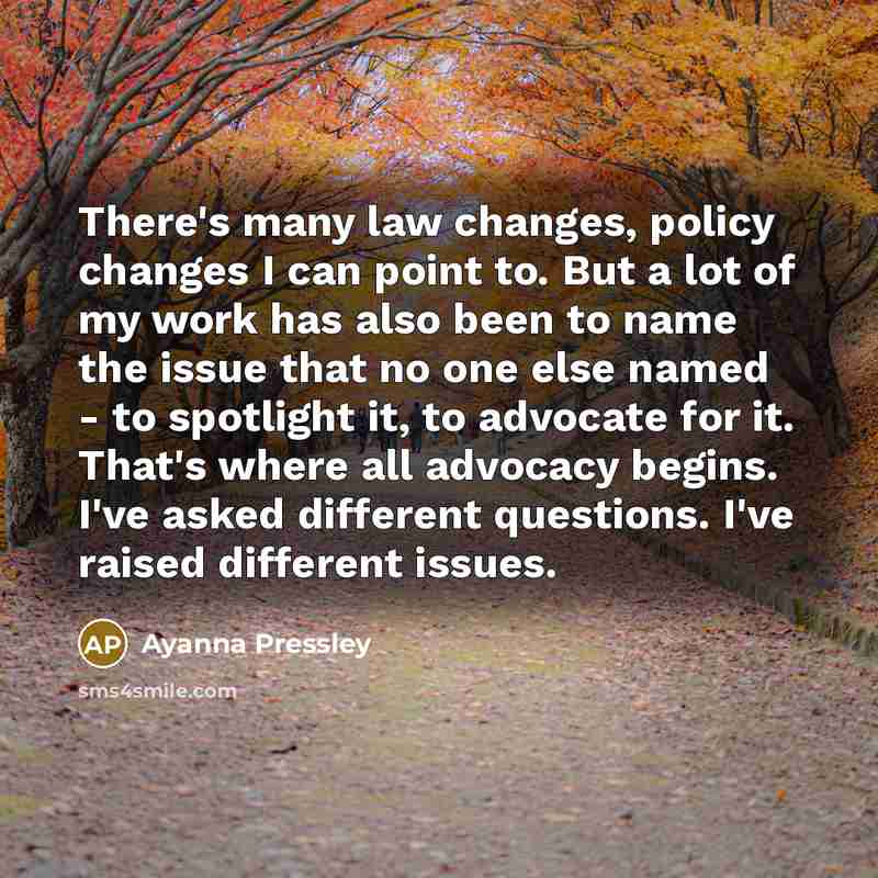 “There's many law changes, policy changes I can point to. But a lot of my work has also been to name the issue that no one else named - to spotlight it, to advocate for it. That's where all advocacy begins. I've asked different questions. I've raised different issues.” quote by Ayanna Pressley