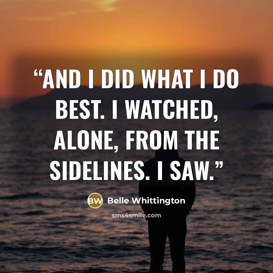 “And I did what I do best. I watched, alone, from the sidelines. I saw.” quote by Belle Whittington