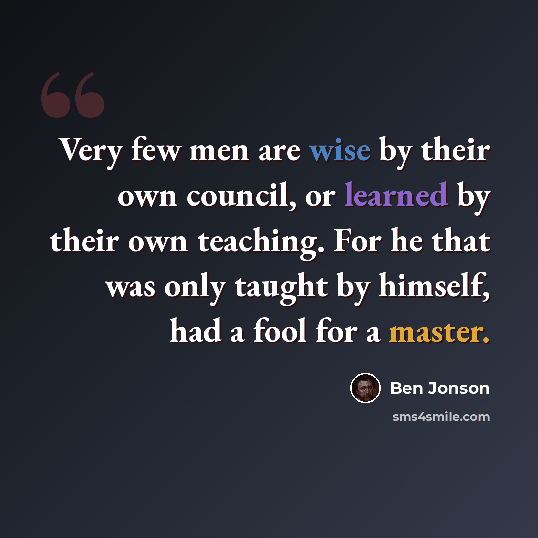“Very few men are wise by their own council, or learned by their own teaching. For he that was only taught by himself, had a fool for a master.” quote by Ben Jonson