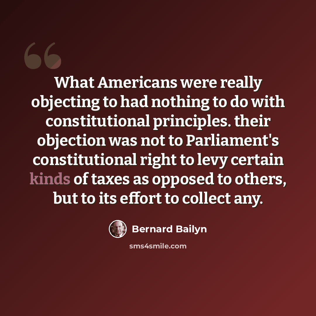 “What Americans were really objecting to had nothing to do with constitutional principles. their objection was not to Parliament's constitutional right to levy certain kinds of taxes as opposed to others, but to its effort to collect any.” quote by Bernard Bailyn