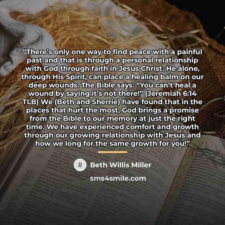 “There’s only one way to find peace with a painful past and that is through a personal relationship with God through faith in Jesus Christ. He alone, through His Spirit, can place a healing balm on our deep wounds. The Bible says: “You can’t heal a wound by saying it’s not there!” (Jeremiah 6:14…” quote by Beth Willis Miller