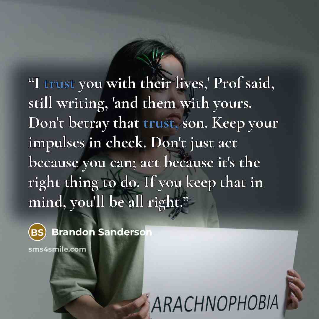 “I trust you with their lives,' Prof said, still writing, 'and them with yours. Don't betray that trust, son. Keep your impulses in check. Don't just act because you can; act because it's the right thing to do. If you keep that in mind, you'll be all right.” quote by Brandon Sanderson