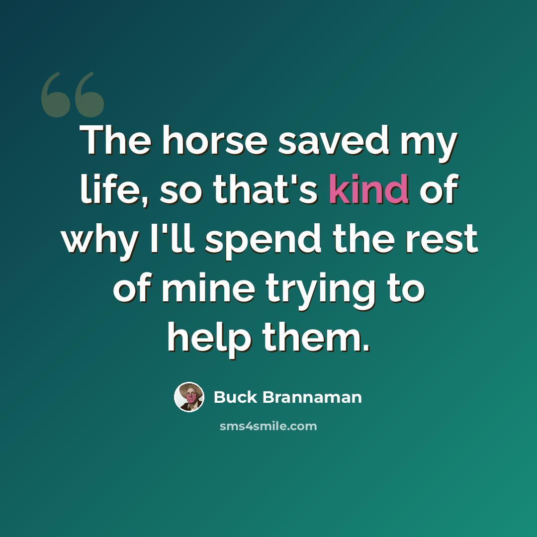 “The horse saved my life, so that's kind of why I'll spend the rest of mine trying to help them.” quote by Buck Brannaman