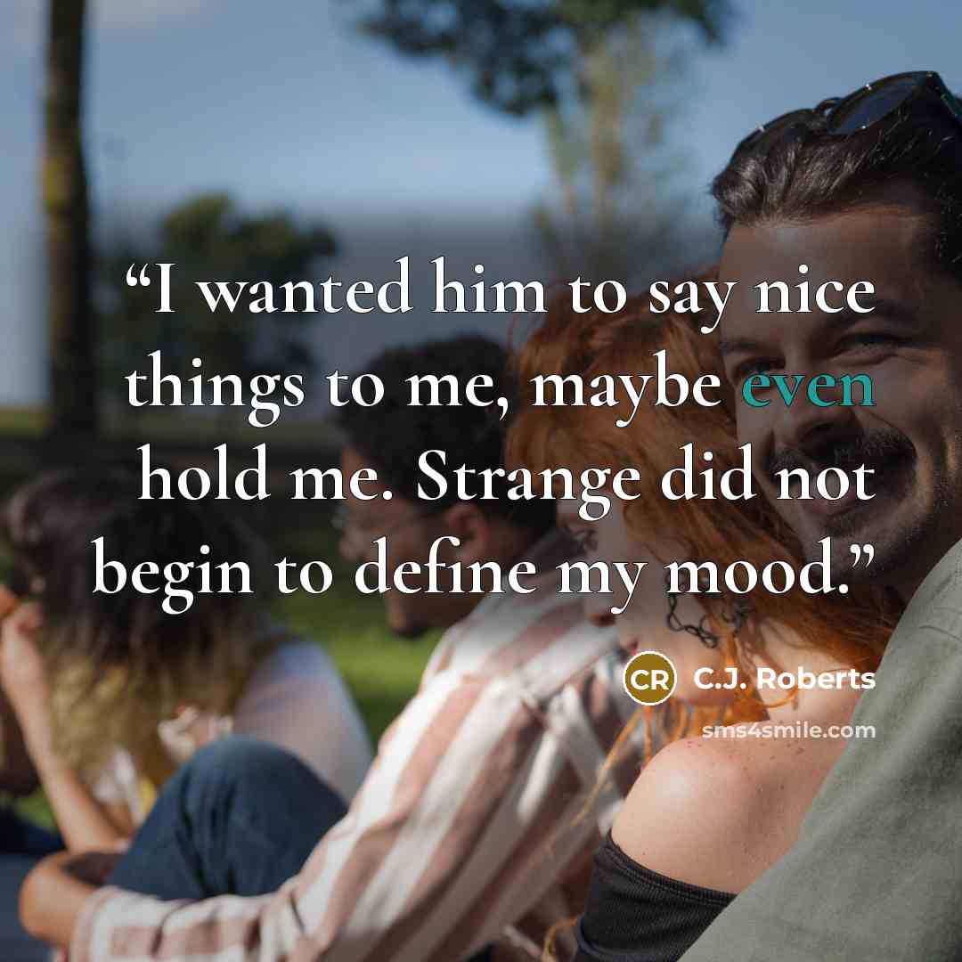 “I wanted him to say nice things to me, maybe even hold me. Strange did not begin to define my mood.” quote by C.J. Roberts