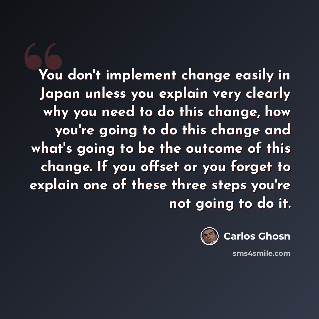 “You don't implement change easily in Japan unless you explain very clearly why you need to do this change, how you're going to do this change and what's going to be the outcome of this change. If you offset or you forget to explain one of these three steps you're not going to do it.” quote by Carlos Ghosn