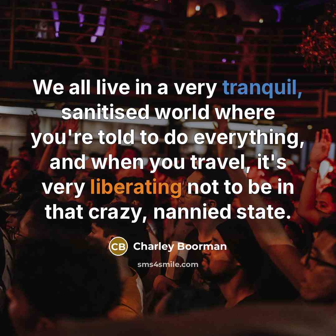 “We all live in a very tranquil, sanitised world where you're told to do everything, and when you travel, it's very liberating not to be in that crazy, nannied state.” quote by Charley Boorman
