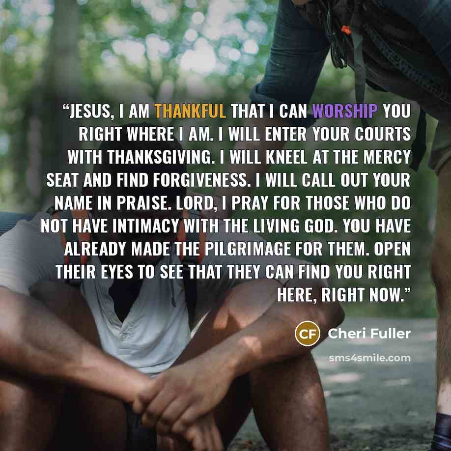 “JESUS, I am thankful that I can worship you right where I am. I will enter your courts with thanksgiving. I will kneel at the mercy seat and find forgiveness. I will call out your name in praise. Lord, I pray for those who do not have intimacy with the living God. You have already made the…” quote by Cheri Fuller