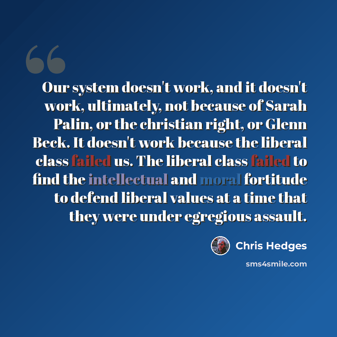 “Our system doesn't work, and it doesn't work, ultimately, not because of Sarah Palin, or the christian right, or Glenn Beck. It doesn't work because the liberal class failed us. The liberal class failed to find the intellectual and moral fortitude to defend liberal values at a time that they were…” quote by Chris Hedges