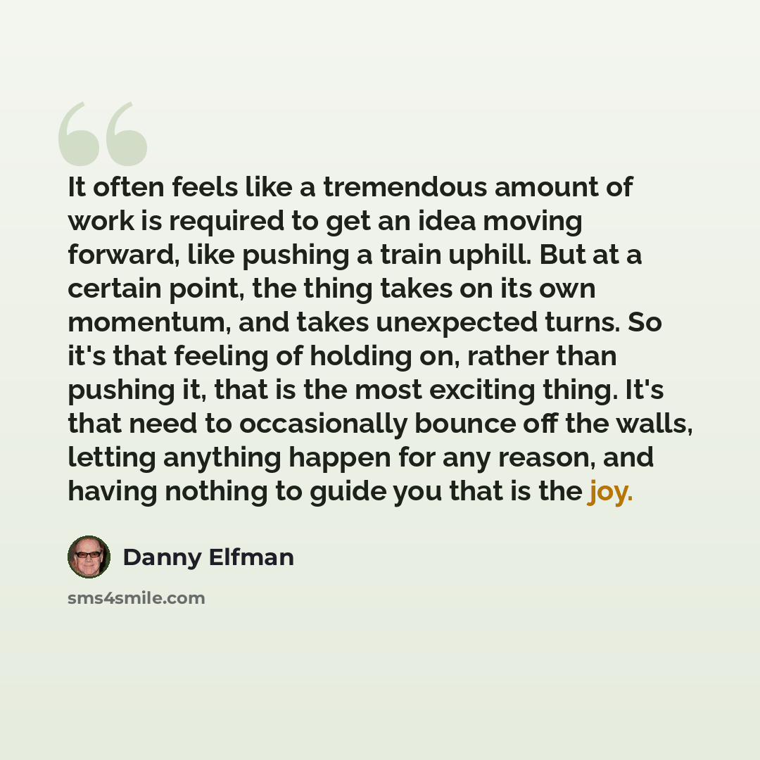 “It often feels like a tremendous amount of work is required to get an idea moving forward, like pushing a train uphill. But at a certain point, the thing takes on its own momentum, and takes unexpected turns. So it's that feeling of holding on, rather than pushing it, that is the most exciting…” quote by Danny Elfman