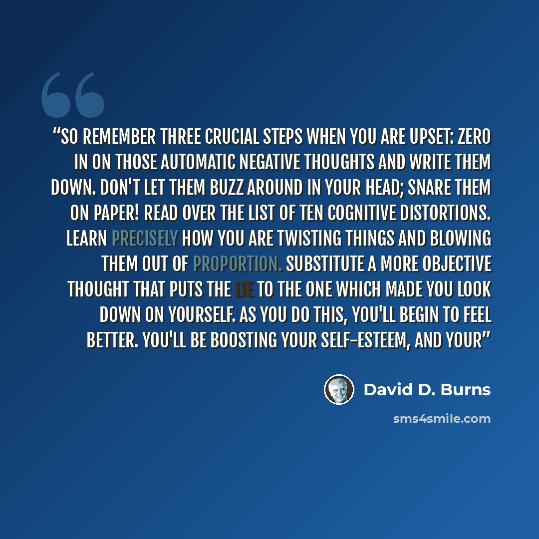“So remember three crucial steps when you are upset: Zero in on those automatic negative thoughts and write them down. Don't let them buzz around in your head; snare them on paper! Read over the list of ten cognitive distortions. Learn precisely how you are twisting things and blowing them out of…” quote by David D. Burns