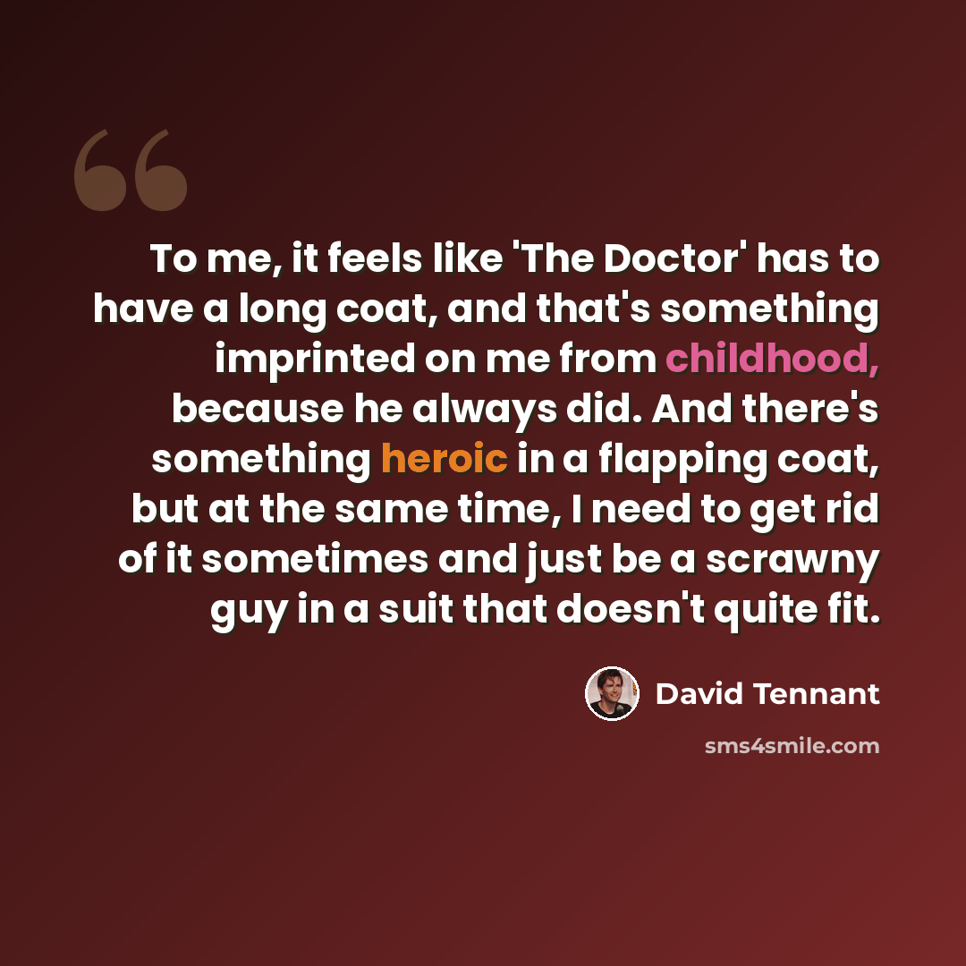 “To me, it feels like 'The Doctor' has to have a long coat, and that's something imprinted on me from childhood, because he always did. And there's something heroic in a flapping coat, but at the same time, I need to get rid of it sometimes and just be a scrawny guy in a suit that doesn't quite fit.” quote by David Tennant