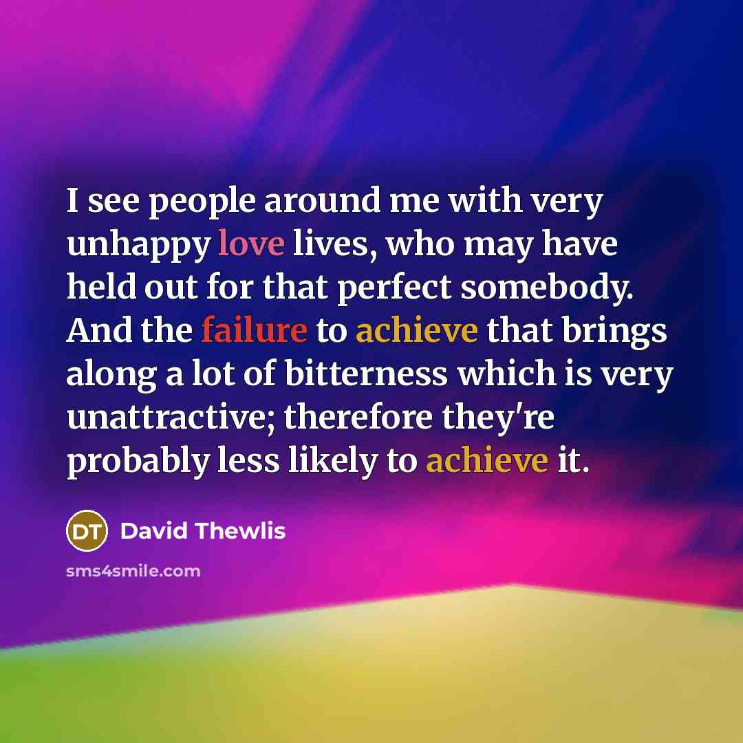 “I see people around me with very unhappy love lives, who may have held out for that perfect somebody. And the failure to achieve that brings along a lot of bitterness which is very unattractive; therefore they're probably less likely to achieve it.” quote by David Thewlis