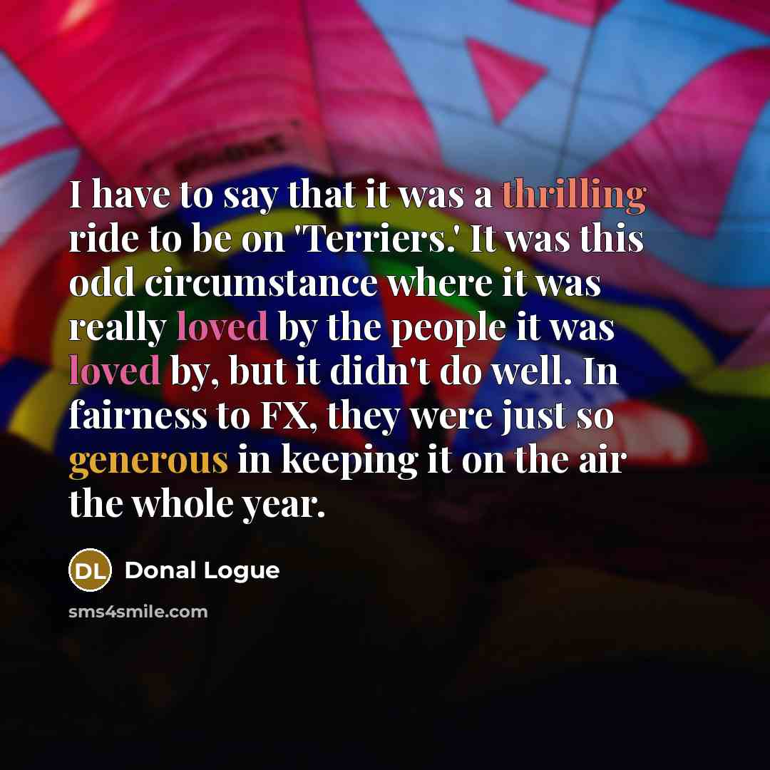 “I have to say that it was a thrilling ride to be on 'Terriers.' It was this odd circumstance where it was really loved by the people it was loved by, but it didn't do well. In fairness to FX, they were just so generous in keeping it on the air the whole year.” quote by Donal Logue