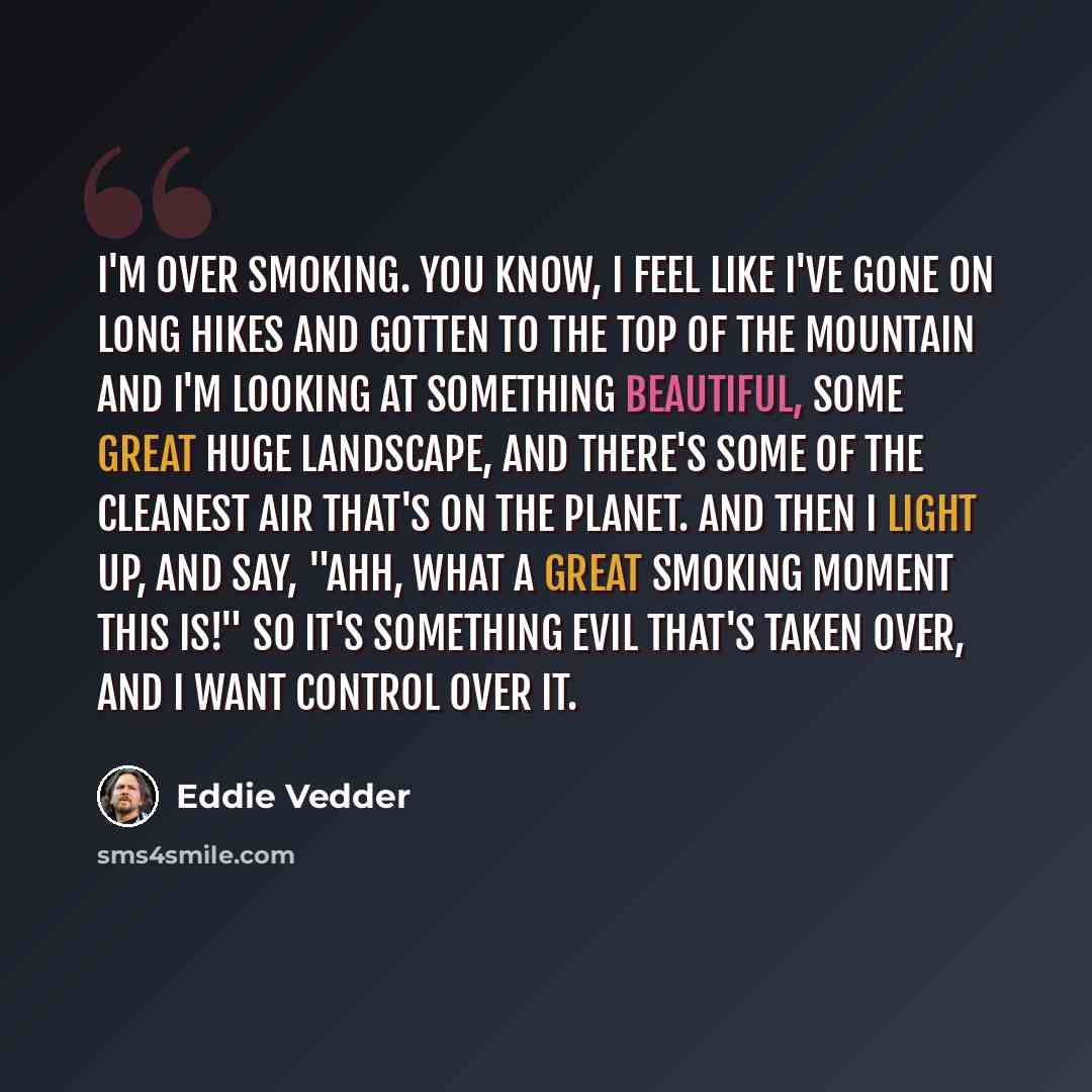 “I'm over smoking. You know, I feel like I've gone on long hikes and gotten to the top of the mountain and I'm looking at something beautiful, some great huge landscape, and there's some of the cleanest air that's on the planet. And then I light up, and say, "Ahh, what a great smoking moment this…” quote by Eddie Vedder