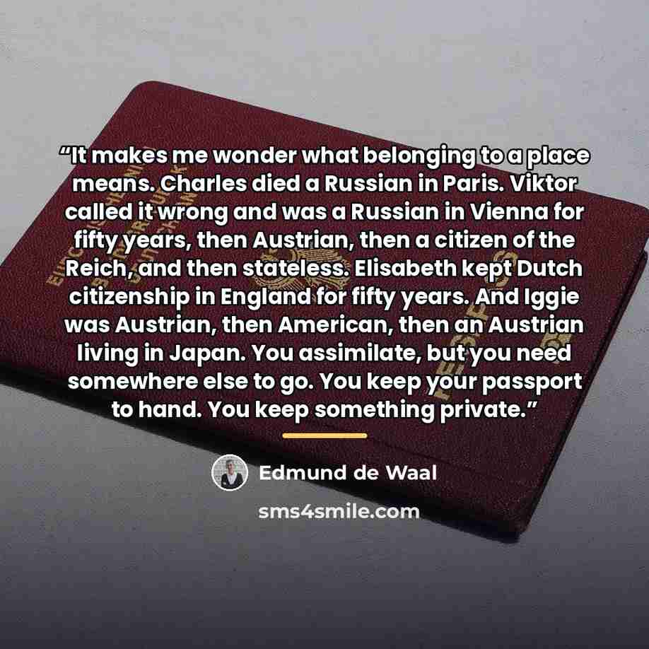 “It makes me wonder what belonging to a place means. Charles died a Russian in Paris. Viktor called it wrong and was a Russian in Vienna for fifty years, then Austrian, then a citizen of the Reich, and then stateless. Elisabeth kept Dutch citizenship in England for fifty years. And Iggie was…” quote by Edmund de Waal