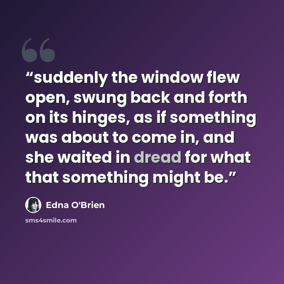 “suddenly the window flew open, swung back and forth on its hinges, as if something was about to come in, and she waited in dread for what that something might be.” quote by Edna O'Brien
