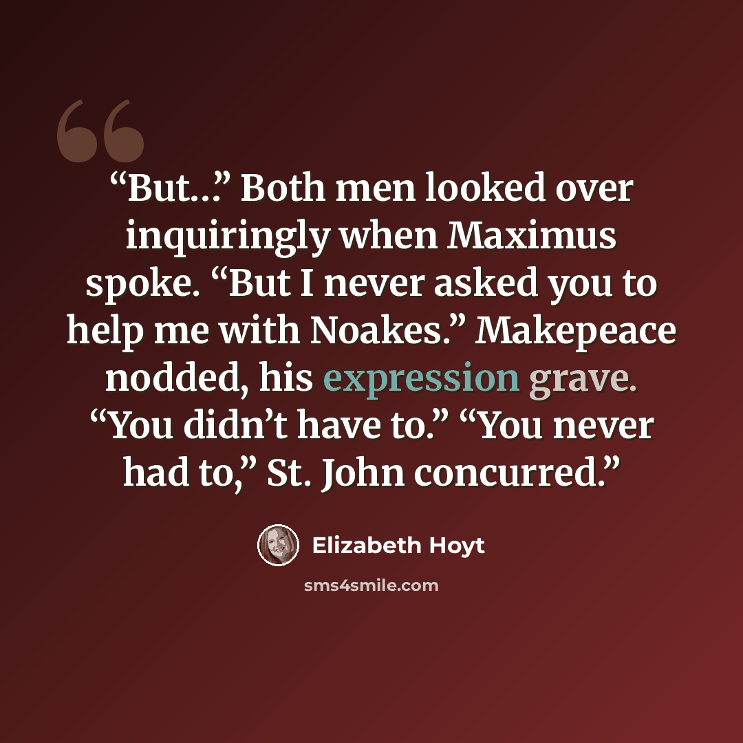 “But…” Both men looked over inquiringly when Maximus spoke. “But I never asked you to help me with Noakes.” Makepeace nodded, his expression grave. “You didn’t have to.” “You never had to,” St. John concurred.” quote by Elizabeth Hoyt