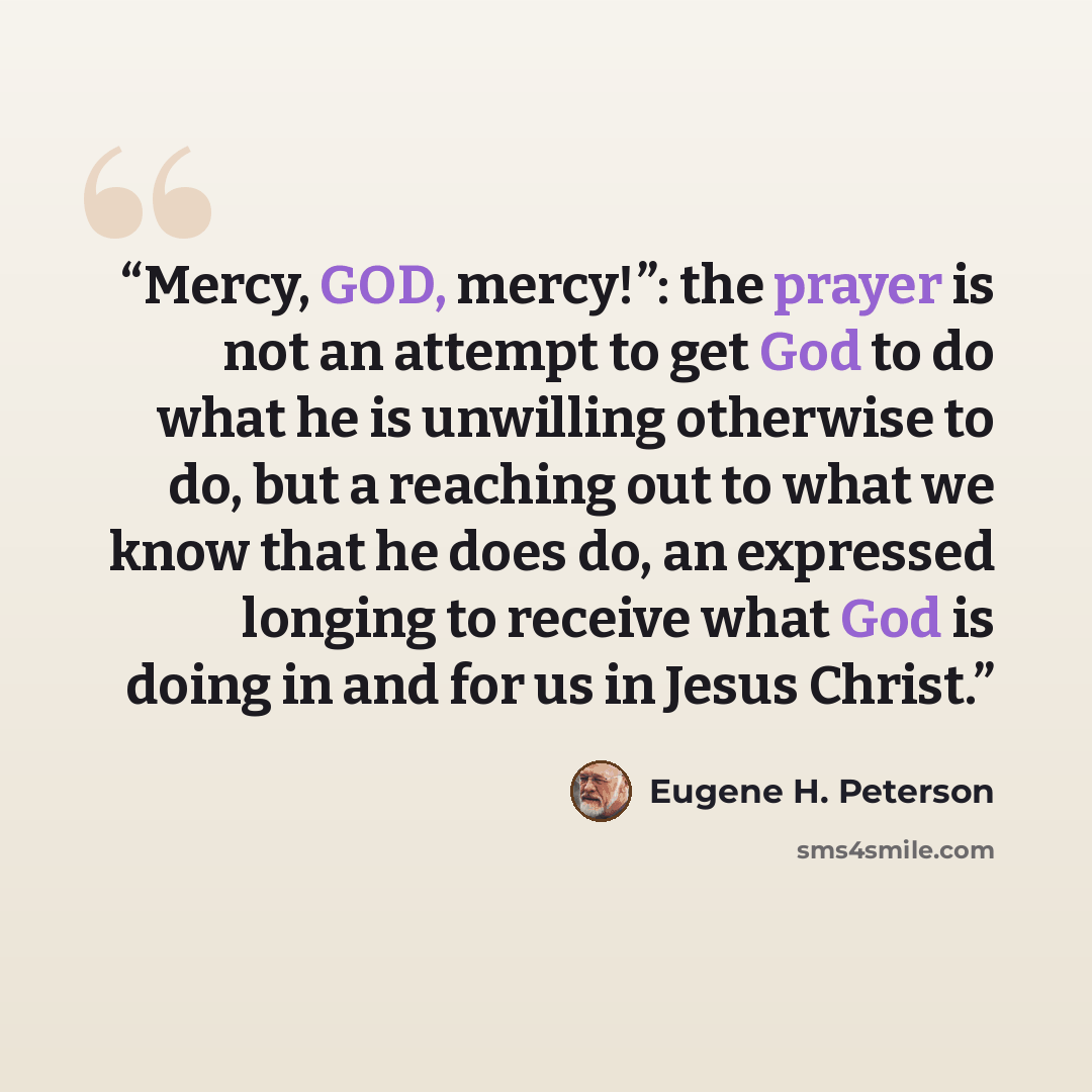 “Mercy, GOD, mercy!”: the prayer is not an attempt to get God to do what he is unwilling otherwise to do, but a reaching out to what we know that he does do, an expressed longing to receive what God is doing in and for us in Jesus Christ.” quote by Eugene H. Peterson