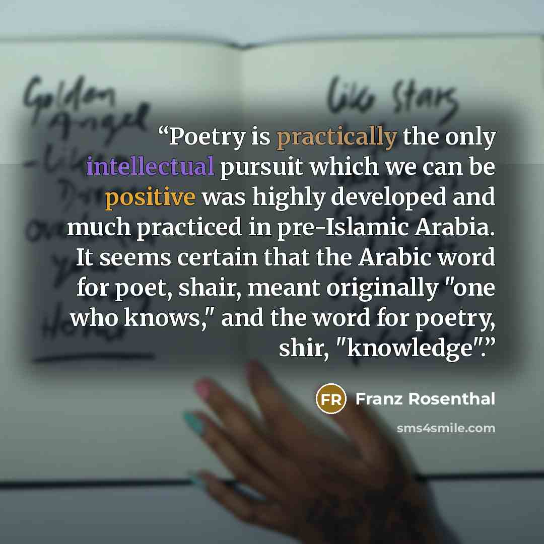 “Poetry is practically the only intellectual pursuit which we can be positive was highly developed and much practiced in pre-Islamic Arabia. It seems certain that the Arabic word for poet, shair, meant originally "one who knows," and the word for poetry, shir, "knowledge".” quote by Franz Rosenthal