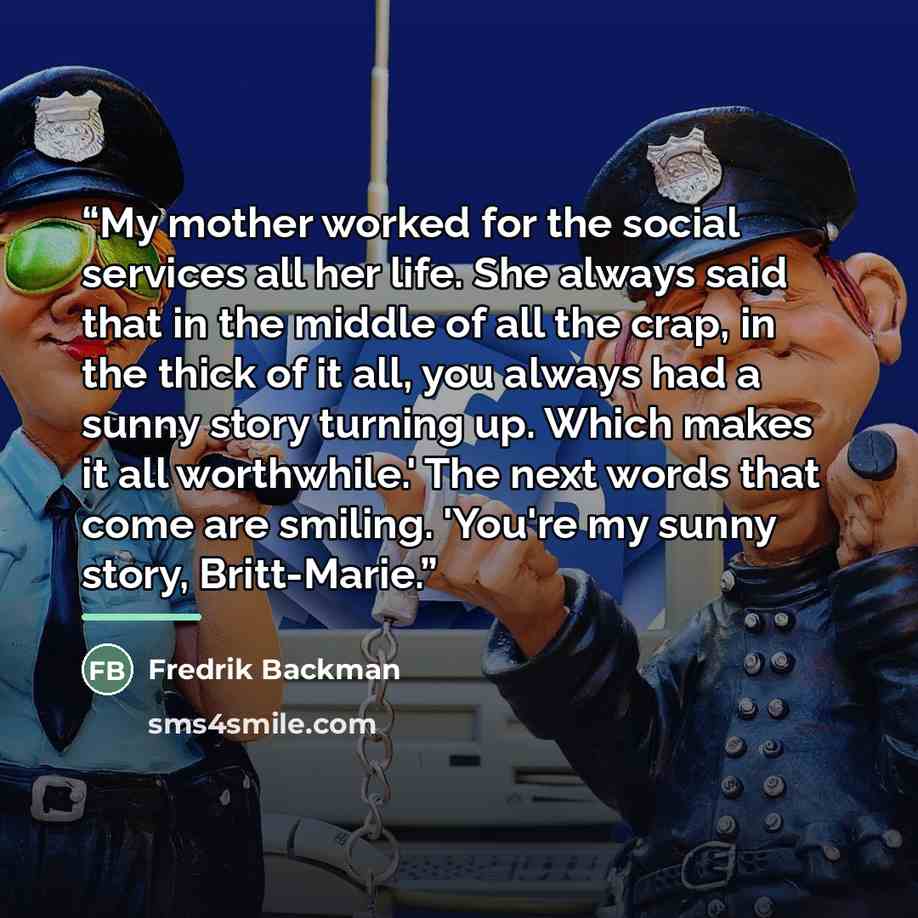 “My mother worked for the social services all her life. She always said that in the middle of all the crap, in the thick of it all, you always had a sunny story turning up. Which makes it all worthwhile.' The next words that come are smiling. 'You're my sunny story, Britt-Marie.” quote by Fredrik Backman