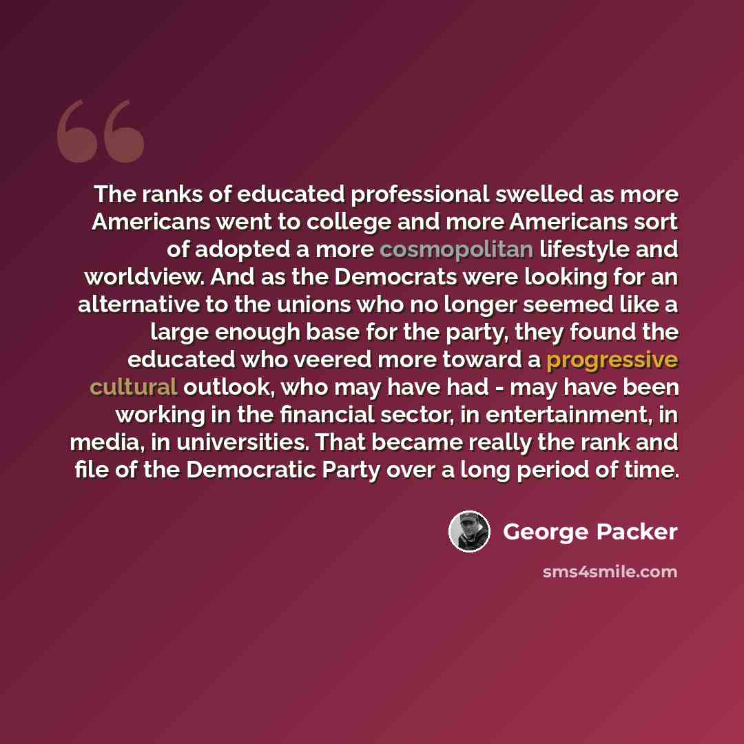 “The ranks of educated professional swelled as more Americans went to college and more Americans sort of adopted a more cosmopolitan lifestyle and worldview. And as the Democrats were looking for an alternative to the unions who no longer seemed like a large enough base for the party, they found…” quote by George Packer