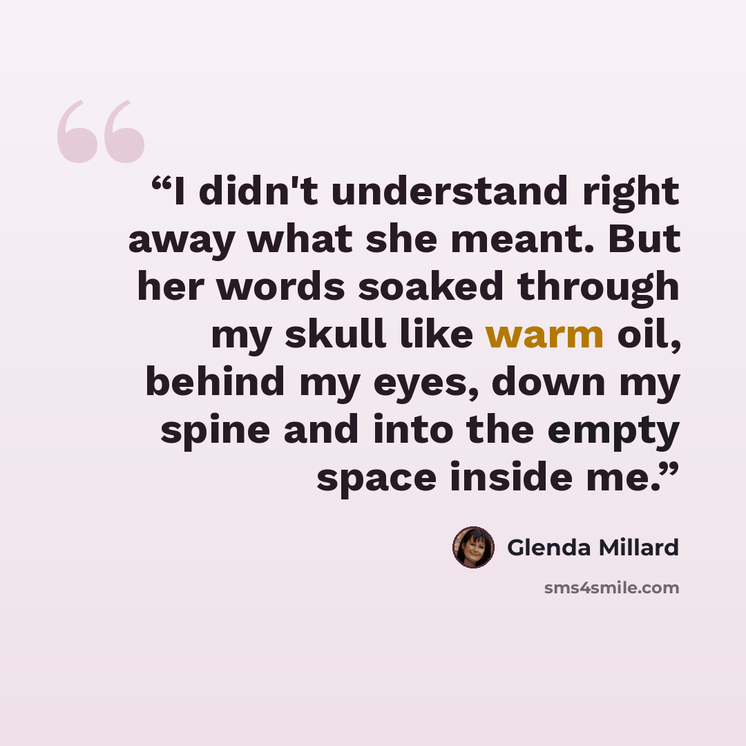 “I didn't understand right away what she meant. But her words soaked through my skull like warm oil, behind my eyes, down my spine and into the empty space inside me.” quote by Glenda Millard