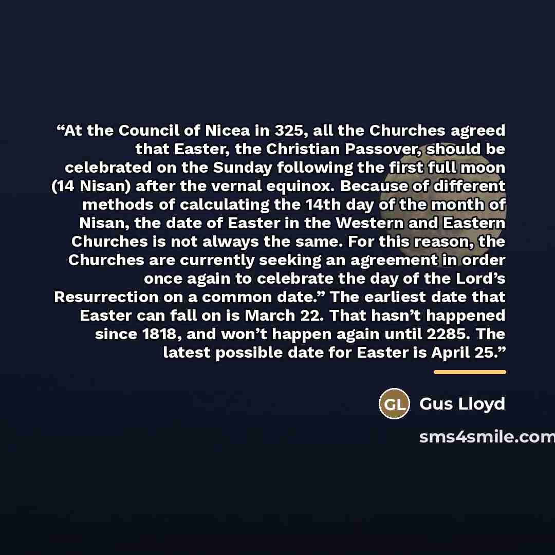 “At the Council of Nicea in 325, all the Churches agreed that Easter, the Christian Passover, should be celebrated on the Sunday following the first full moon (14 Nisan) after the vernal equinox. Because of different methods of calculating the 14th day of the month of Nisan, the date of Easter in…” quote by Gus Lloyd