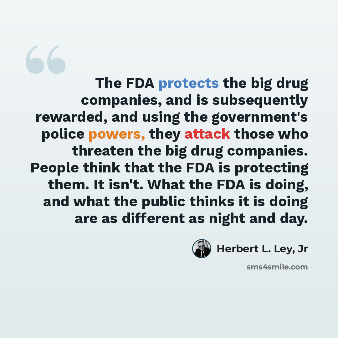 “The FDA protects the big drug companies, and is subsequently rewarded, and using the government's police powers, they attack those who threaten the big drug companies. People think that the FDA is protecting them. It isn't. What the FDA is doing, and what the public thinks it is doing are as…” quote by Herbert L. Ley, Jr