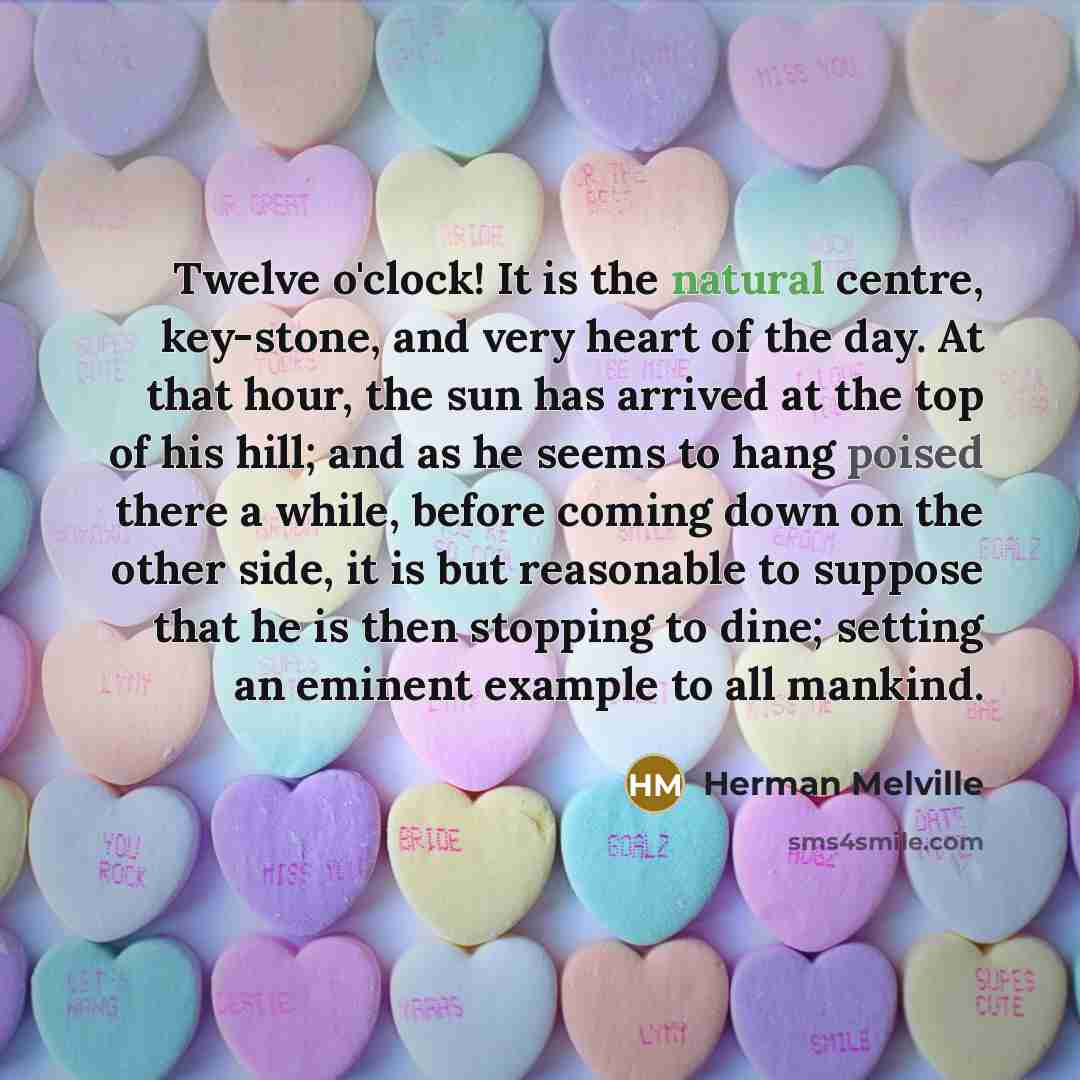 “Twelve o'clock! It is the natural centre, key-stone, and very heart of the day. At that hour, the sun has arrived at the top of his hill; and as he seems to hang poised there a while, before coming down on the other side, it is but reasonable to suppose that he is then stopping to dine; setting an…” quote by Herman Melville