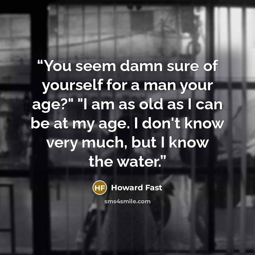 “You seem damn sure of yourself for a man your age?" "I am as old as I can be at my age. I don't know very much, but I know the water.” quote by Howard Fast