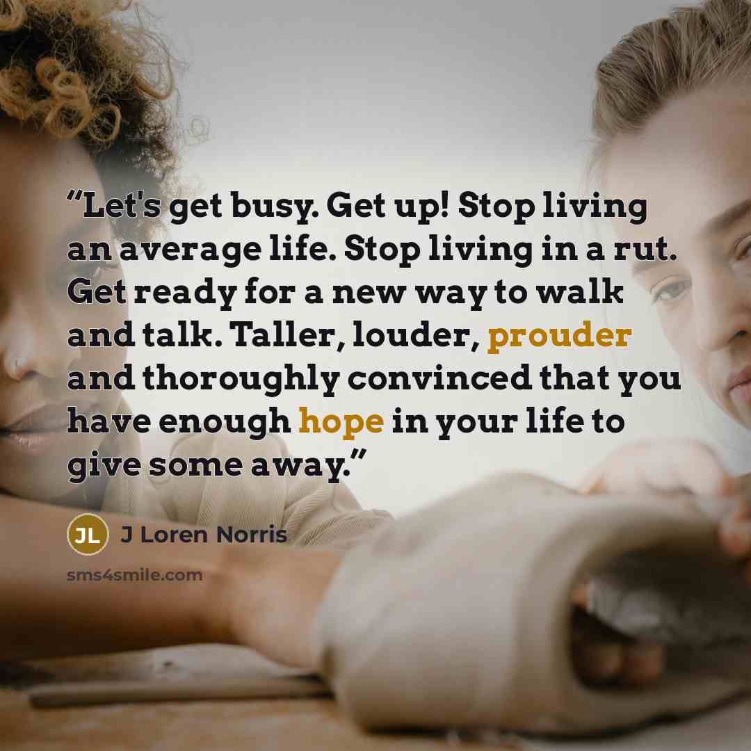 “Let's get busy. Get up! Stop living an average life. Stop living in a rut. Get ready for a new way to walk and talk. Taller, louder, prouder and thoroughly convinced that you have enough hope in your life to give some away.” quote by J Loren Norris