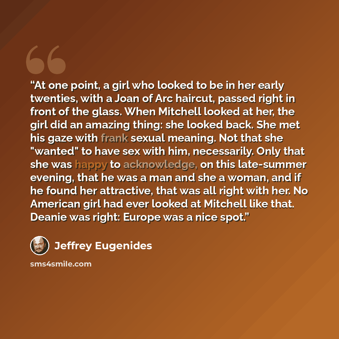 “At one point, a girl who looked to be in her early twenties, with a Joan of Arc haircut, passed right in front of the glass. When Mitchell looked at her, the girl did an amazing thing: she looked back. She met his gaze with frank sexual meaning. Not that she "wanted" to have sex with him…” quote by Jeffrey Eugenides