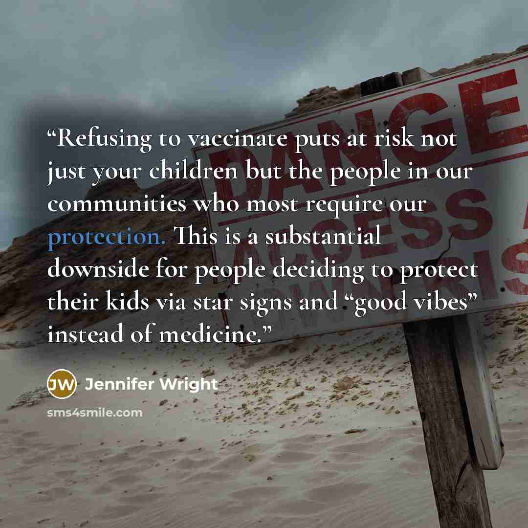 “Refusing to vaccinate puts at risk not just your children but the people in our communities who most require our protection. This is a substantial downside for people deciding to protect their kids via star signs and “good vibes” instead of medicine.” quote by Jennifer Wright