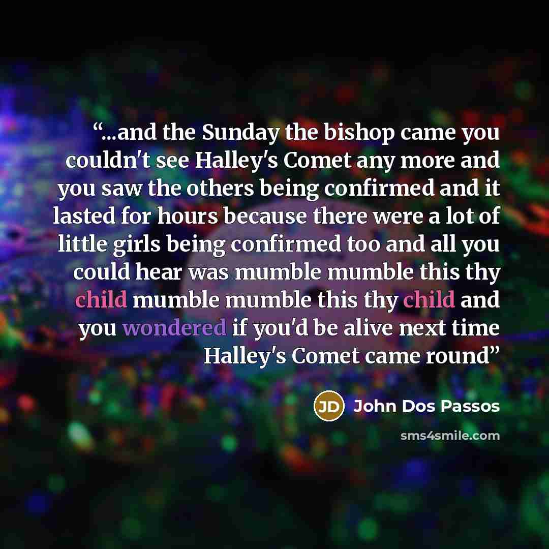 “...and the Sunday the bishop came you couldn't see Halley's Comet any more and you saw the others being confirmed and it lasted for hours because there were a lot of little girls being confirmed too and all you could hear was mumble mumble this thy child mumble mumble this thy child and you…” quote by John Dos Passos