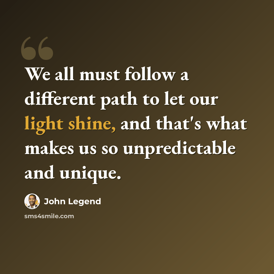 “We all must follow a different path to let our light shine, and that's what makes us so unpredictable and unique.” quote by John Legend