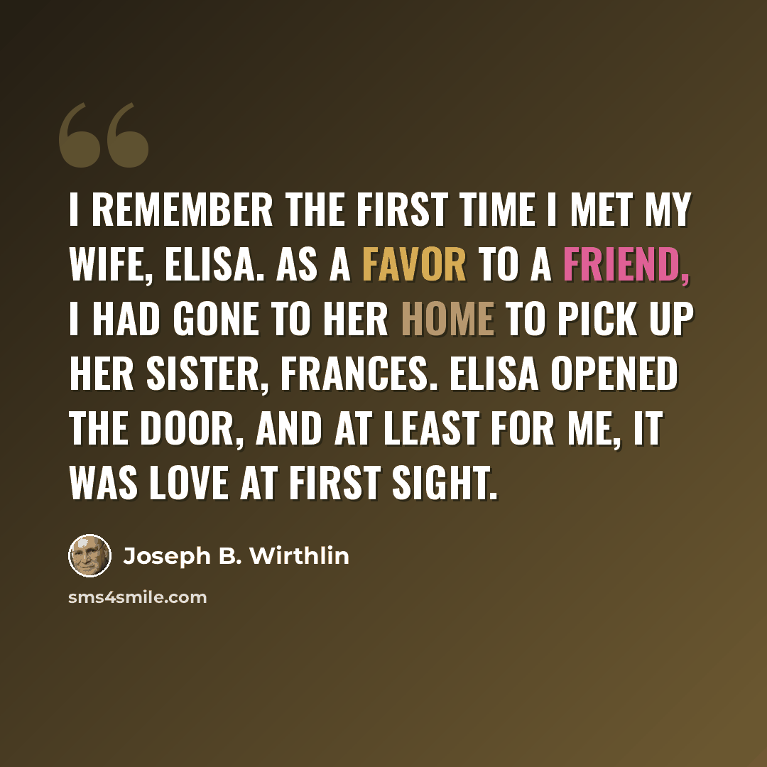 “I remember the first time I met my wife, Elisa. As a favor to a friend, I had gone to her home to pick up her sister, Frances. Elisa opened the door, and at least for me, it was love at first sight.” quote by Joseph B. Wirthlin