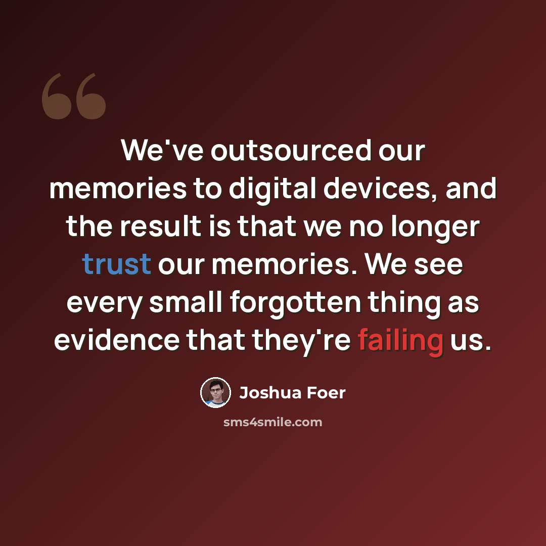 “We've outsourced our memories to digital devices, and the result is that we no longer trust our memories. We see every small forgotten thing as evidence that they're failing us.” quote by Joshua Foer