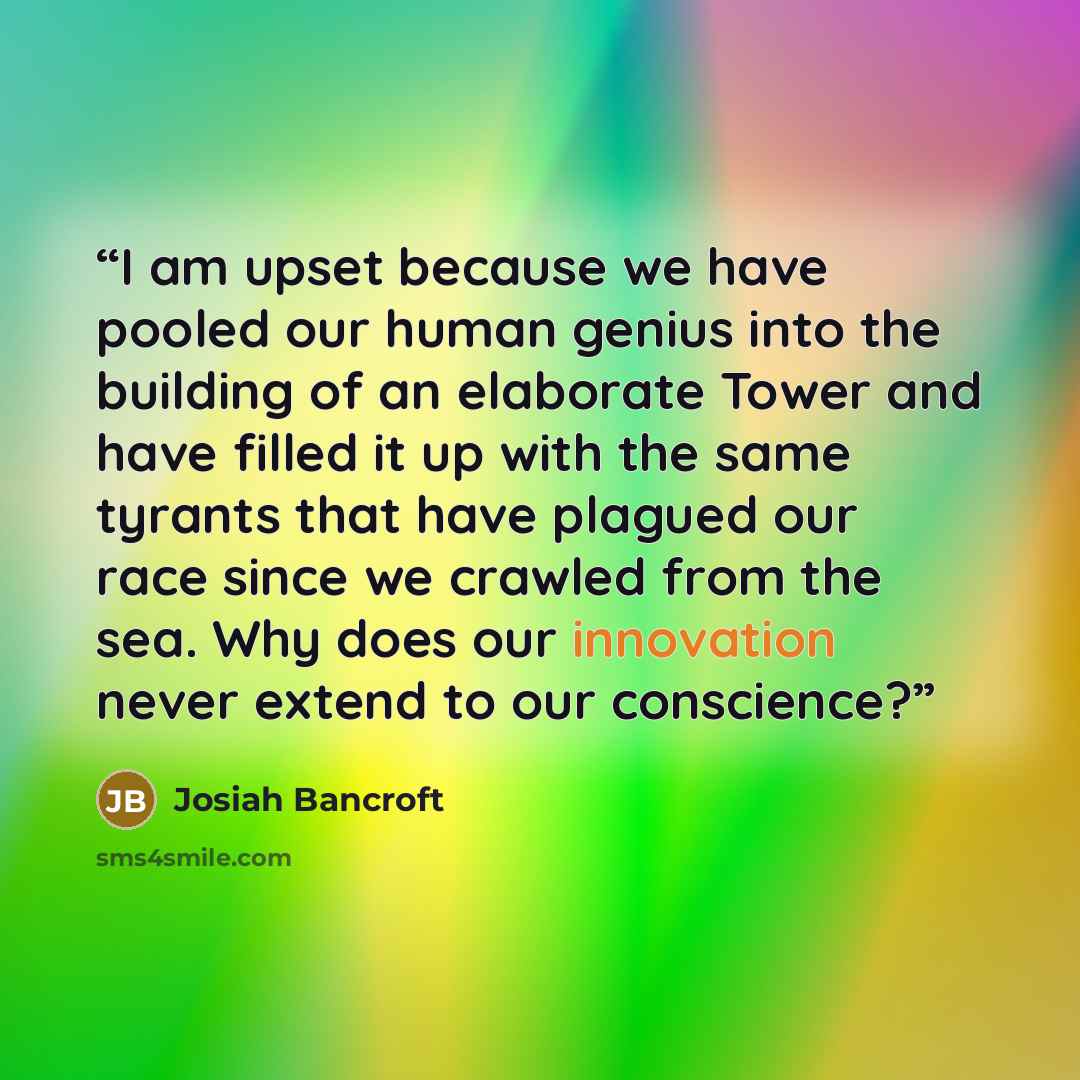 “I am upset because we have pooled our human genius into the building of an elaborate Tower and have filled it up with the same tyrants that have plagued our race since we crawled from the sea. Why does our innovation never extend to our conscience?” quote by Josiah Bancroft