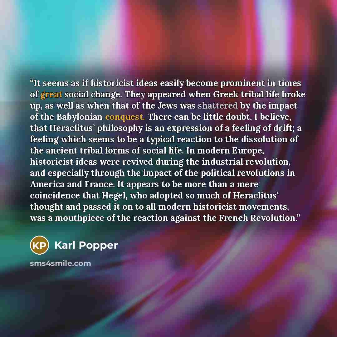 “It seems as if historicist ideas easily become prominent in times of great social change. They appeared when Greek tribal life broke up, as well as when that of the Jews was shattered by the impact of the Babylonian conquest. There can be little doubt, I believe, that Heraclitus’ philosophy is an…” quote by Karl Popper