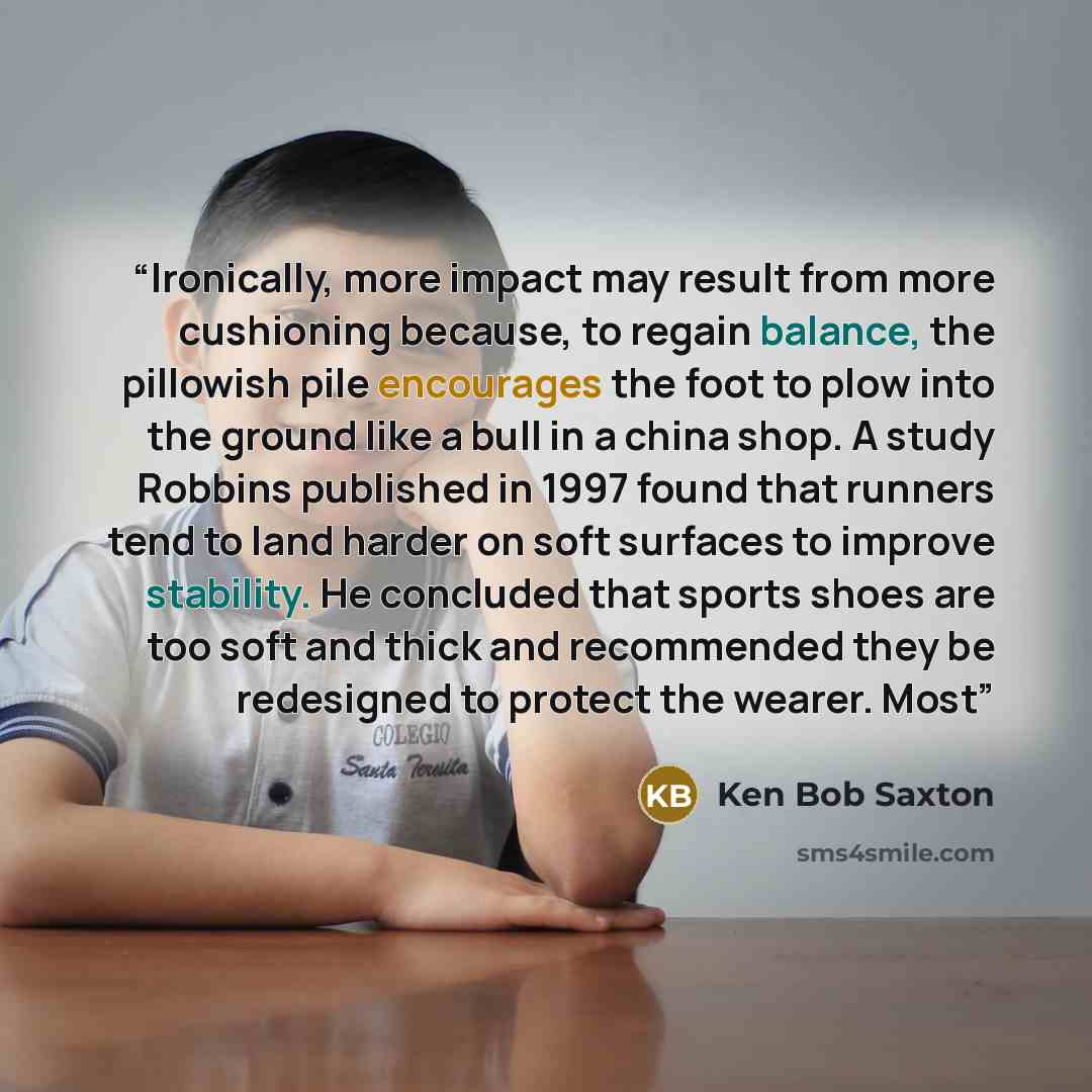 “Ironically, more impact may result from more cushioning because, to regain balance, the pillowish pile encourages the foot to plow into the ground like a bull in a china shop. A study Robbins published in 1997 found that runners tend to land harder on soft surfaces to improve stability. He…” quote by Ken Bob Saxton