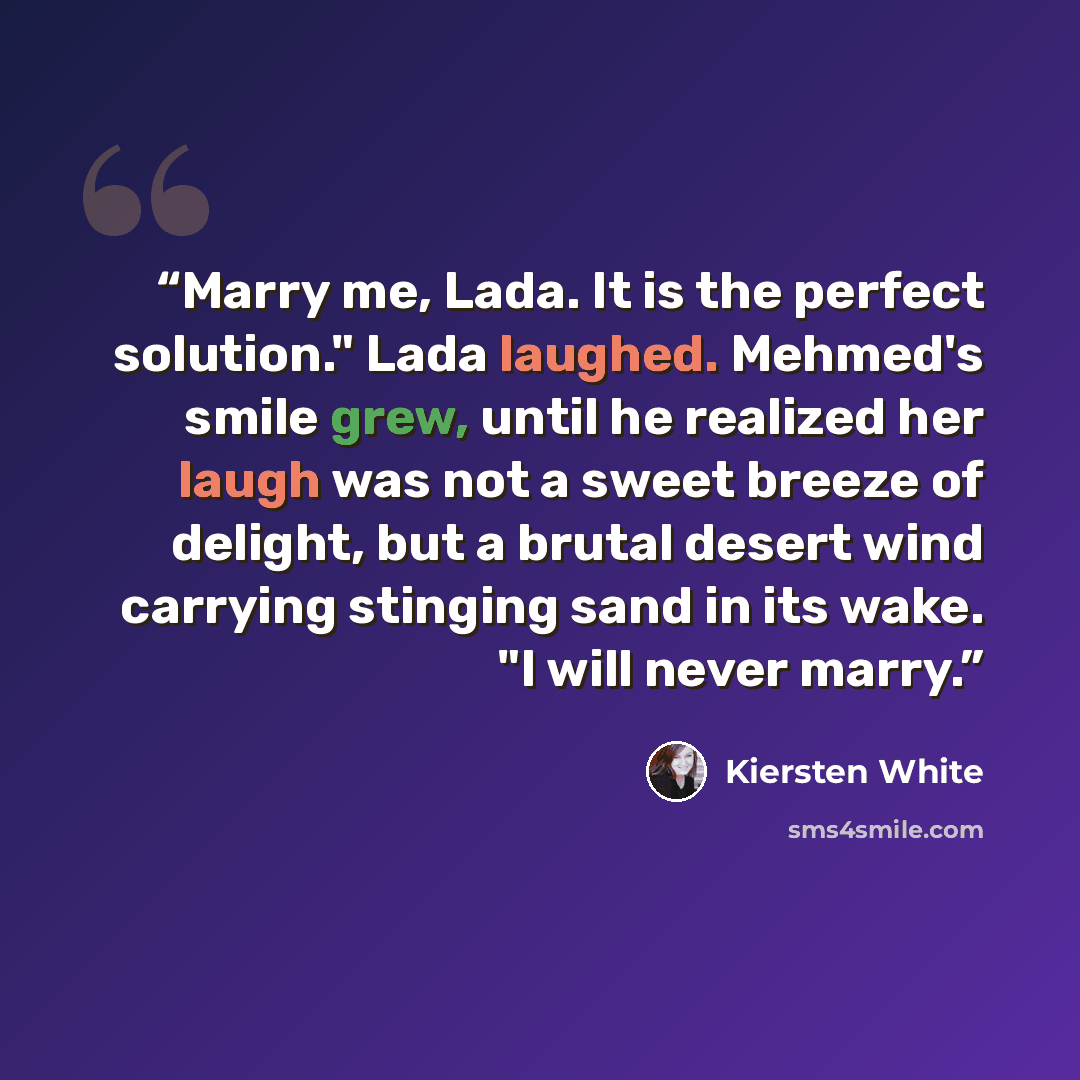 “Marry me, Lada. It is the perfect solution." Lada laughed. Mehmed's smile grew, until he realized her laugh was not a sweet breeze of delight, but a brutal desert wind carrying stinging sand in its wake. "I will never marry.” quote by Kiersten White
