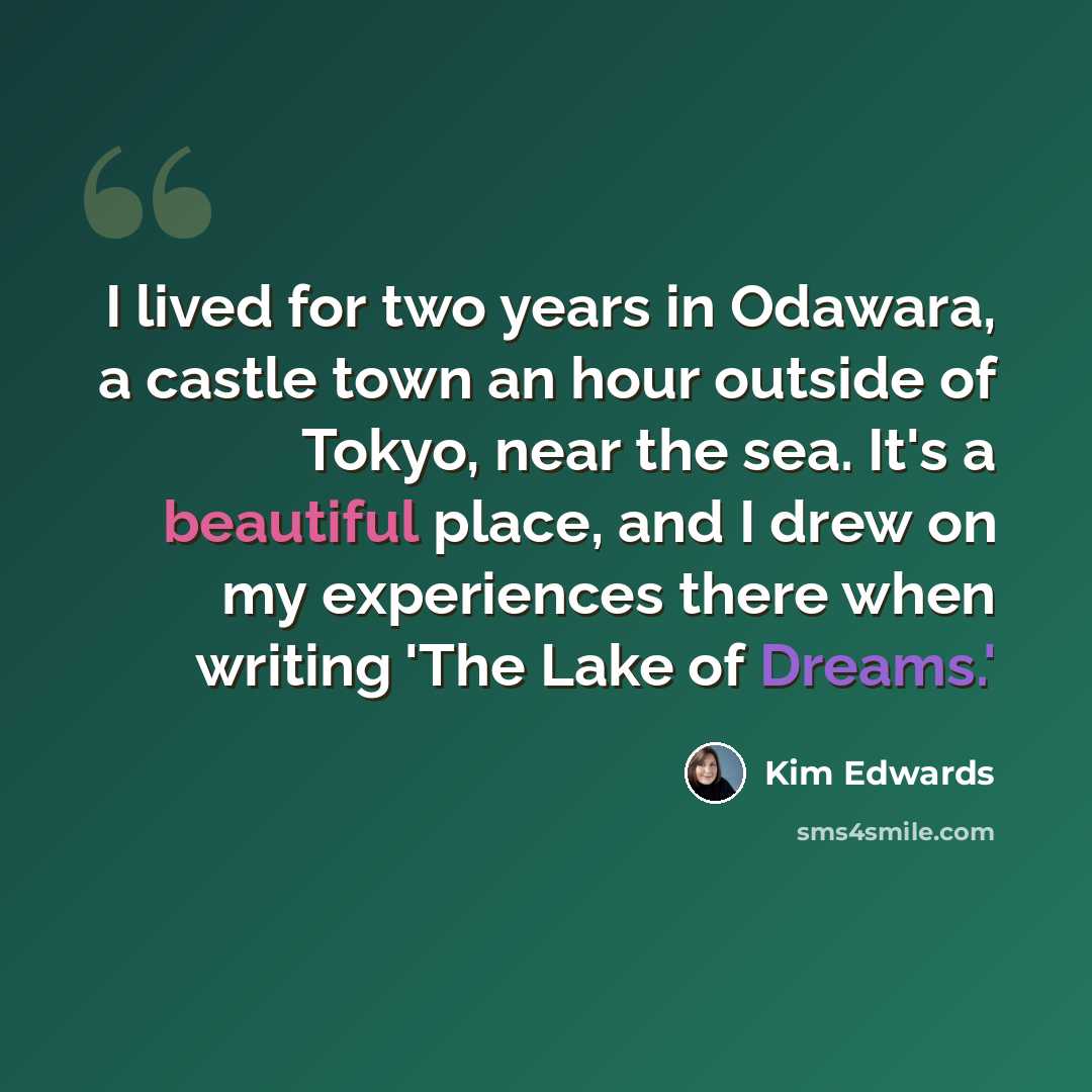 “I lived for two years in Odawara, a castle town an hour outside of Tokyo, near the sea. It's a beautiful place, and I drew on my experiences there when writing 'The Lake of Dreams.'” quote by Kim Edwards