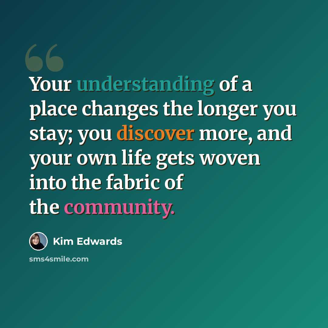 “Your understanding of a place changes the longer you stay; you discover more, and your own life gets woven into the fabric of the community.” quote by Kim Edwards