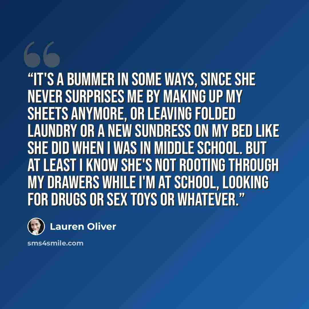 “It's a bummer in some ways, since she never surprises me by making up my sheets anymore, or leaving folded laundry or a new sundress on my bed like she did when I was in middle school. But at least I know she's not rooting through my drawers while I'm at school, looking for drugs or sex toys or…” quote by Lauren Oliver