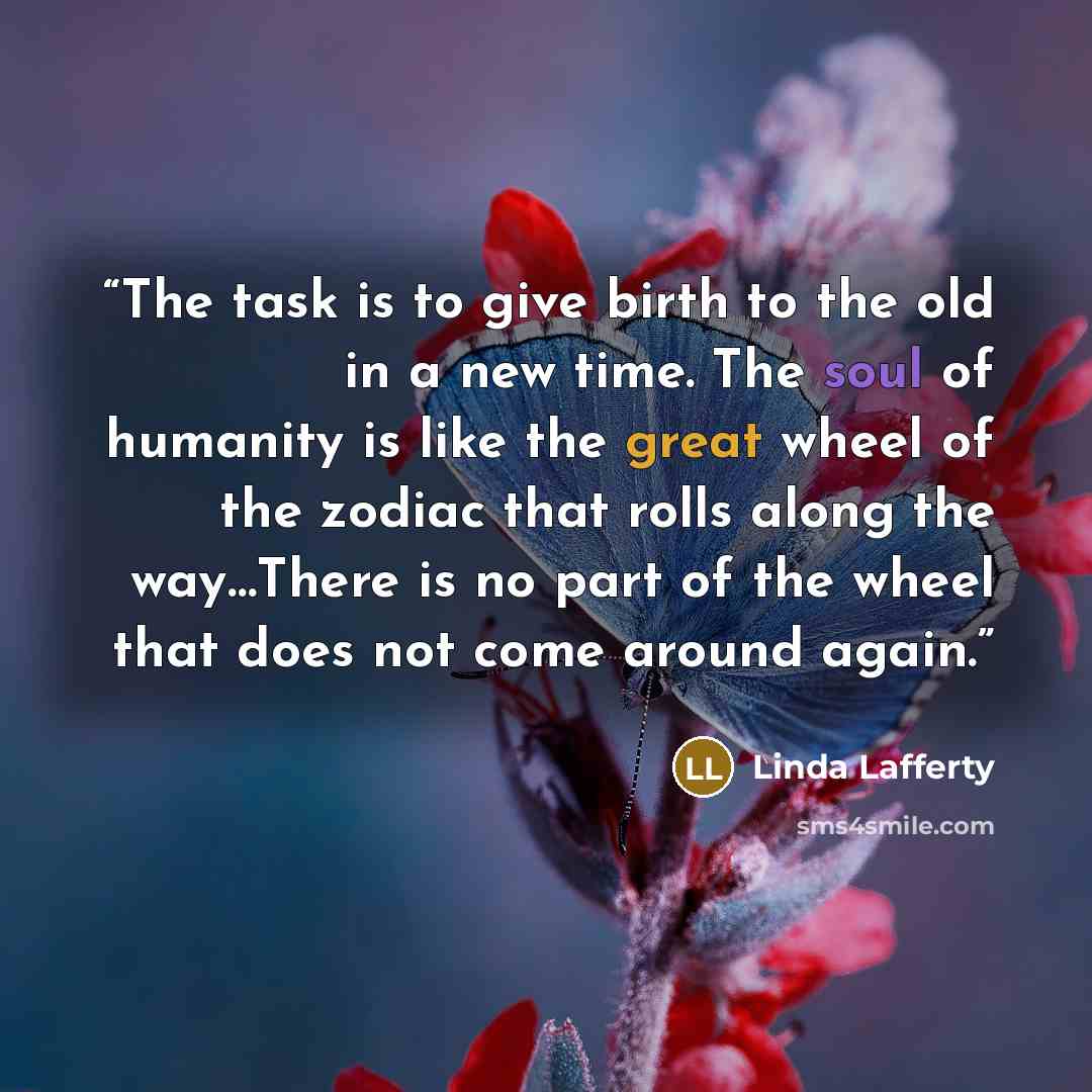 “The task is to give birth to the old in a new time. The soul of humanity is like the great wheel of the zodiac that rolls along the way…There is no part of the wheel that does not come around again.” quote by Linda Lafferty