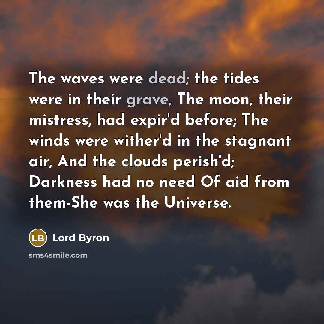 “The waves were dead; the tides were in their grave, The moon, their mistress, had expir'd before; The winds were wither'd in the stagnant air, And the clouds perish'd; Darkness had no need Of aid from them-She was the Universe.” quote by Lord Byron