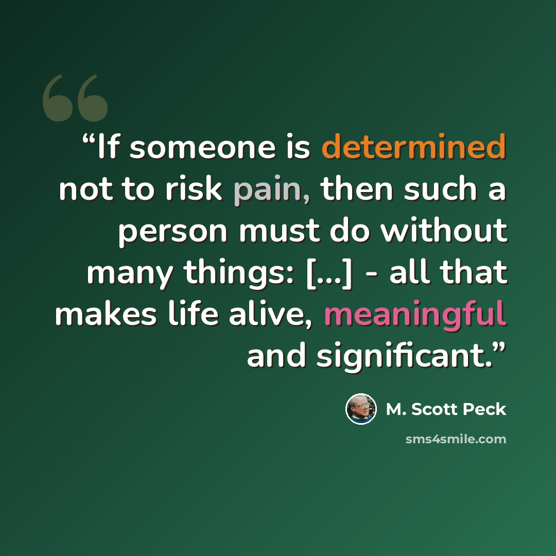“If someone is determined not to risk pain, then such a person must do without many things: [...] - all that makes life alive, meaningful and significant.” quote by M. Scott Peck