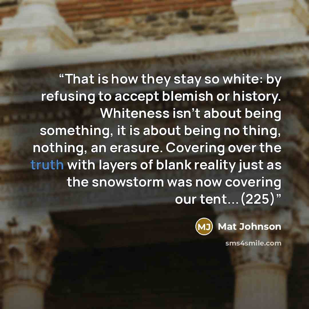 “That is how they stay so white: by refusing to accept blemish or history. Whiteness isn't about being something, it is about being no thing, nothing, an erasure. Covering over the truth with layers of blank reality just as the snowstorm was now covering our tent...(225)” quote by Mat Johnson